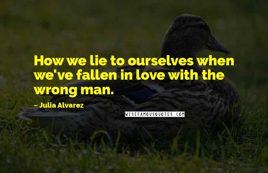 Julia Alvarez Quotes: How we lie to ourselves when we've fallen in love with the wrong man.