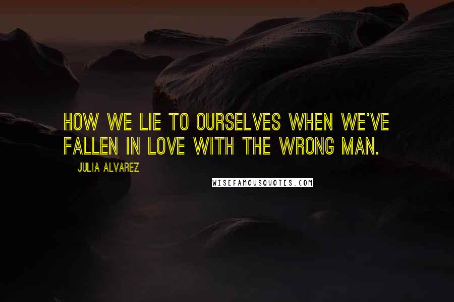 Julia Alvarez Quotes: How we lie to ourselves when we've fallen in love with the wrong man.