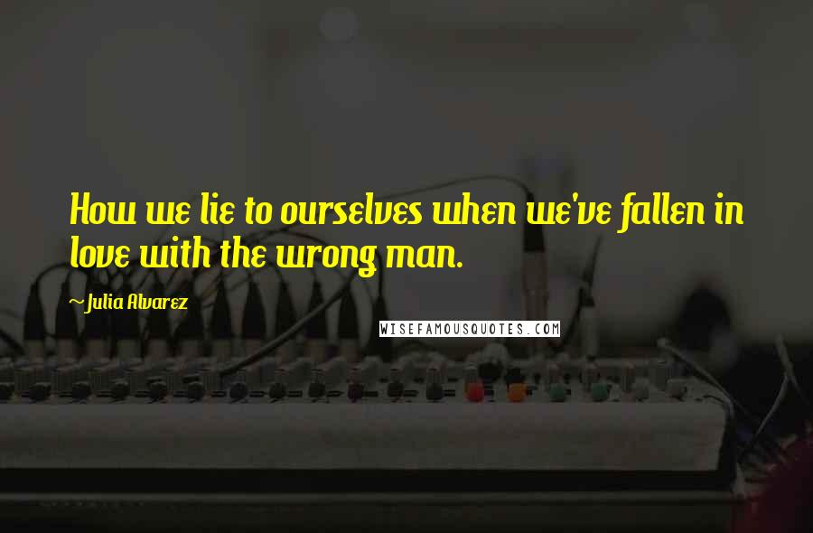 Julia Alvarez Quotes: How we lie to ourselves when we've fallen in love with the wrong man.