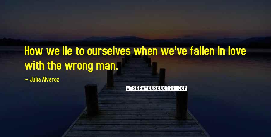 Julia Alvarez Quotes: How we lie to ourselves when we've fallen in love with the wrong man.