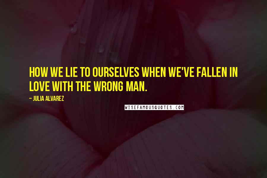 Julia Alvarez Quotes: How we lie to ourselves when we've fallen in love with the wrong man.