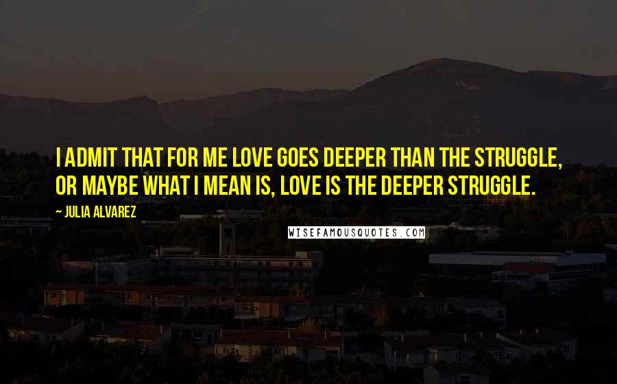 Julia Alvarez Quotes: I admit that for me love goes deeper than the struggle, or maybe what I mean is, love is the deeper struggle.