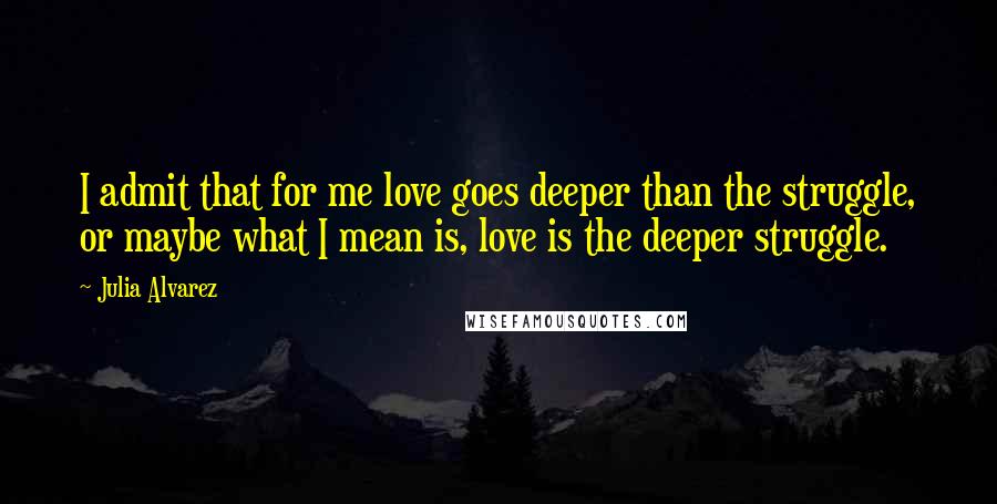 Julia Alvarez Quotes: I admit that for me love goes deeper than the struggle, or maybe what I mean is, love is the deeper struggle.