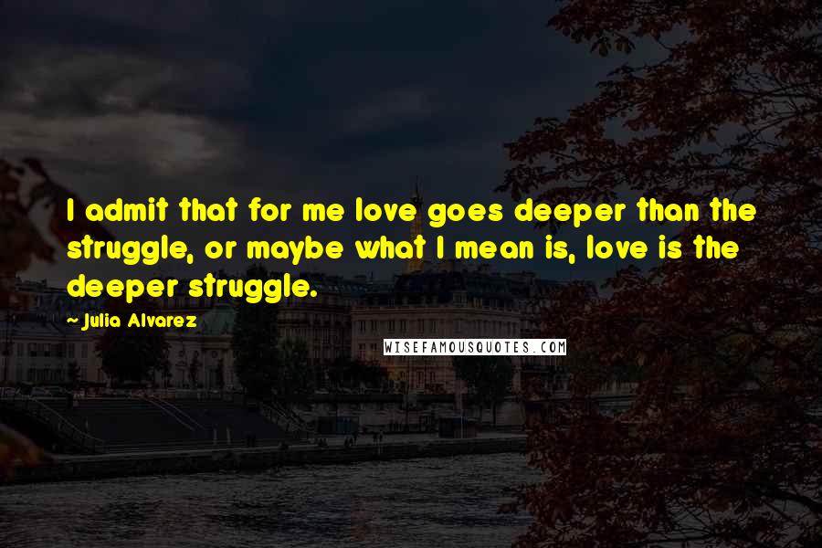 Julia Alvarez Quotes: I admit that for me love goes deeper than the struggle, or maybe what I mean is, love is the deeper struggle.