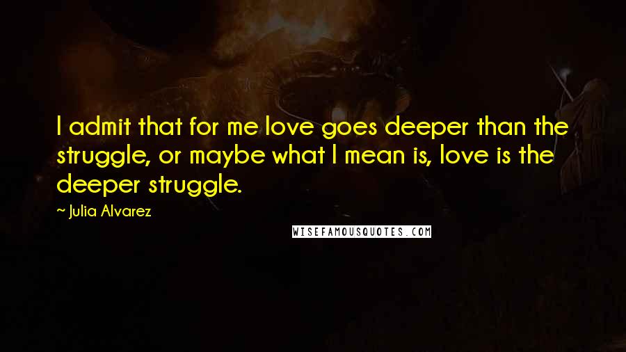 Julia Alvarez Quotes: I admit that for me love goes deeper than the struggle, or maybe what I mean is, love is the deeper struggle.