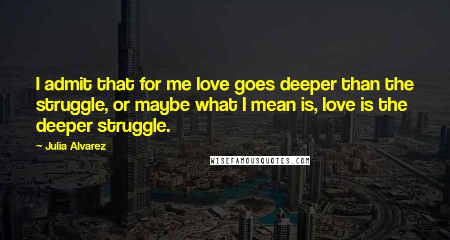 Julia Alvarez Quotes: I admit that for me love goes deeper than the struggle, or maybe what I mean is, love is the deeper struggle.