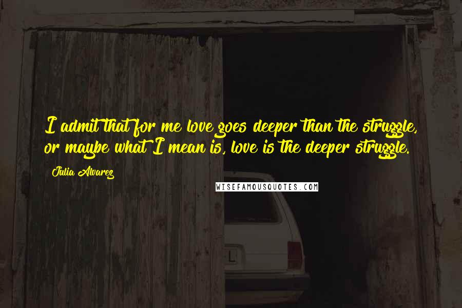 Julia Alvarez Quotes: I admit that for me love goes deeper than the struggle, or maybe what I mean is, love is the deeper struggle.