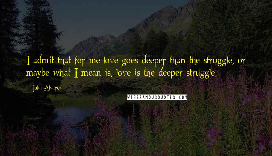 Julia Alvarez Quotes: I admit that for me love goes deeper than the struggle, or maybe what I mean is, love is the deeper struggle.