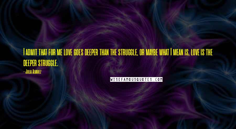 Julia Alvarez Quotes: I admit that for me love goes deeper than the struggle, or maybe what I mean is, love is the deeper struggle.