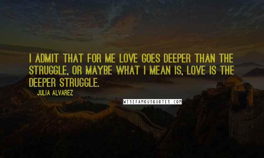 Julia Alvarez Quotes: I admit that for me love goes deeper than the struggle, or maybe what I mean is, love is the deeper struggle.