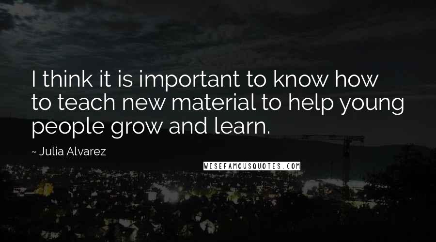 Julia Alvarez Quotes: I think it is important to know how to teach new material to help young people grow and learn.