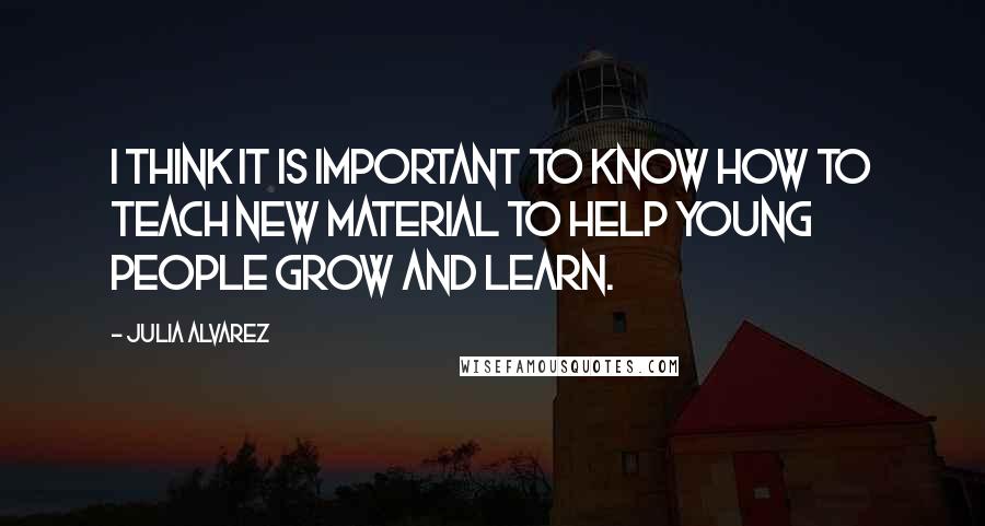 Julia Alvarez Quotes: I think it is important to know how to teach new material to help young people grow and learn.