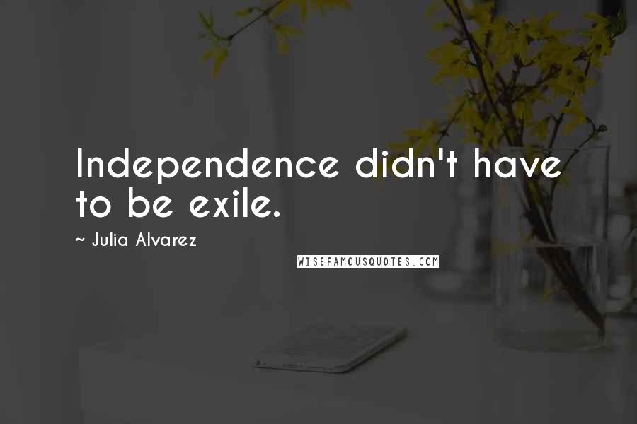 Julia Alvarez Quotes: Independence didn't have to be exile.