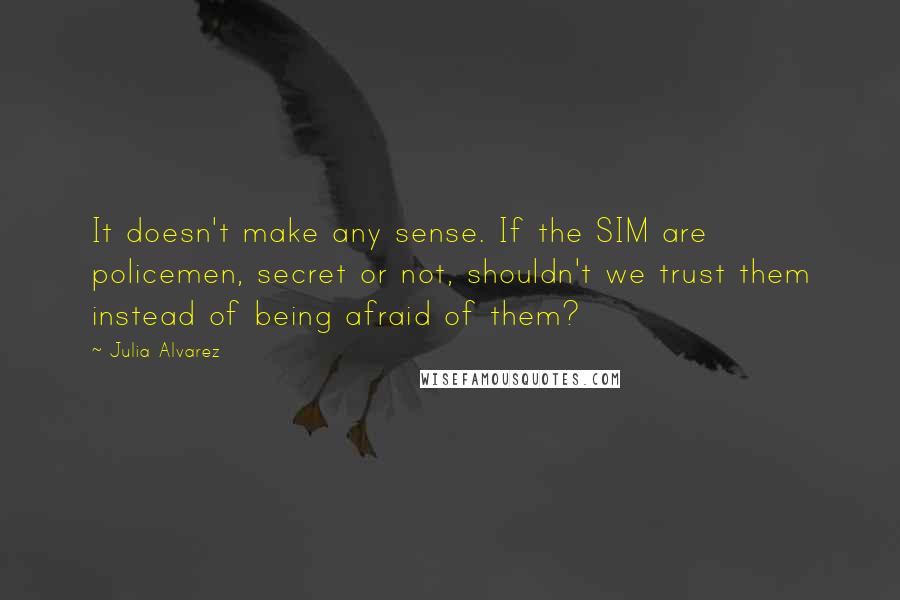 Julia Alvarez Quotes: It doesn't make any sense. If the SIM are policemen, secret or not, shouldn't we trust them instead of being afraid of them?