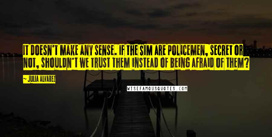 Julia Alvarez Quotes: It doesn't make any sense. If the SIM are policemen, secret or not, shouldn't we trust them instead of being afraid of them?