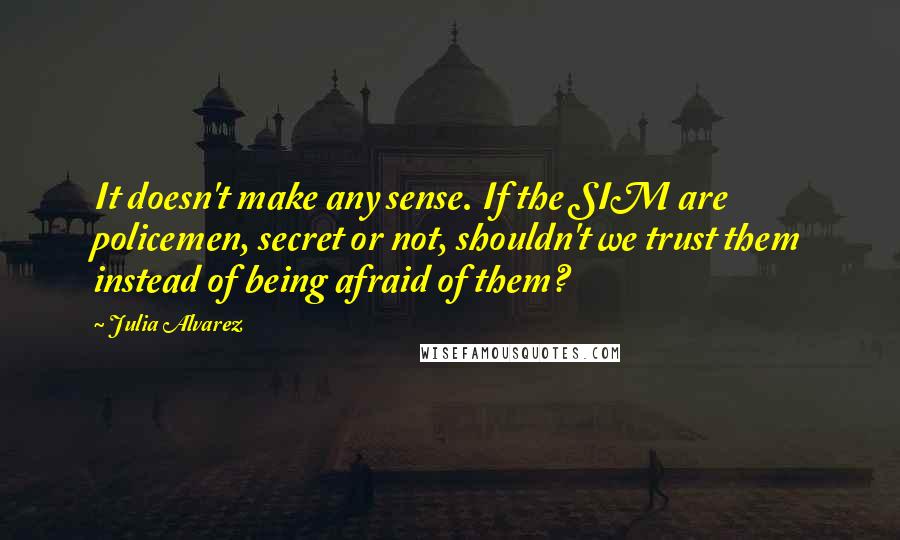 Julia Alvarez Quotes: It doesn't make any sense. If the SIM are policemen, secret or not, shouldn't we trust them instead of being afraid of them?