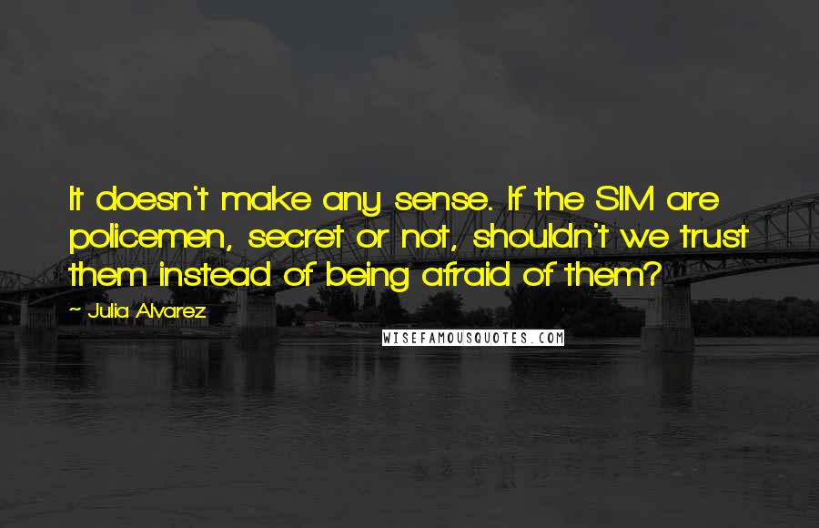 Julia Alvarez Quotes: It doesn't make any sense. If the SIM are policemen, secret or not, shouldn't we trust them instead of being afraid of them?