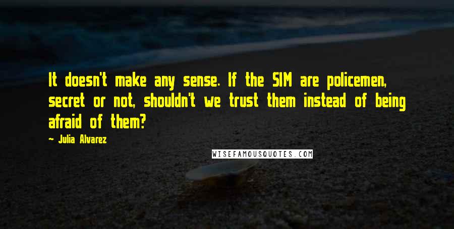 Julia Alvarez Quotes: It doesn't make any sense. If the SIM are policemen, secret or not, shouldn't we trust them instead of being afraid of them?