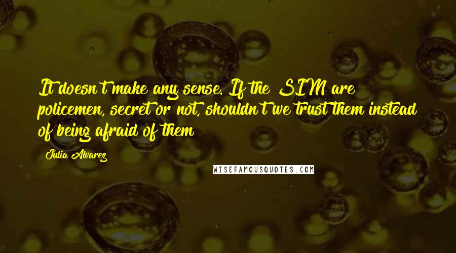 Julia Alvarez Quotes: It doesn't make any sense. If the SIM are policemen, secret or not, shouldn't we trust them instead of being afraid of them?