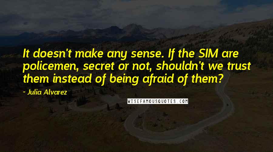 Julia Alvarez Quotes: It doesn't make any sense. If the SIM are policemen, secret or not, shouldn't we trust them instead of being afraid of them?