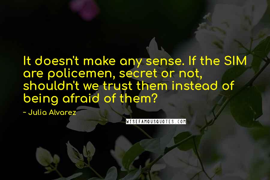 Julia Alvarez Quotes: It doesn't make any sense. If the SIM are policemen, secret or not, shouldn't we trust them instead of being afraid of them?