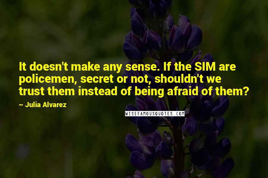 Julia Alvarez Quotes: It doesn't make any sense. If the SIM are policemen, secret or not, shouldn't we trust them instead of being afraid of them?