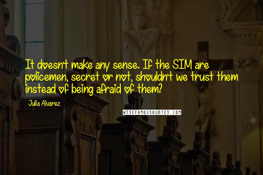 Julia Alvarez Quotes: It doesn't make any sense. If the SIM are policemen, secret or not, shouldn't we trust them instead of being afraid of them?