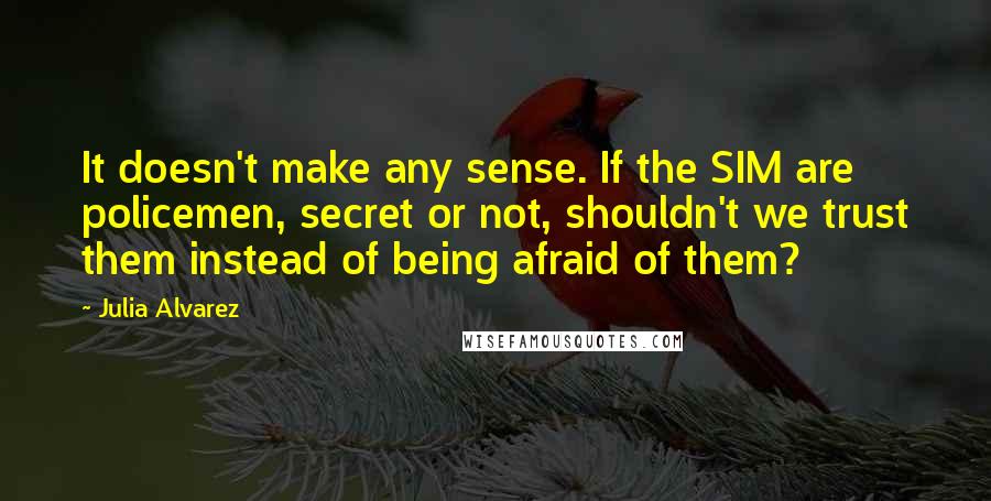 Julia Alvarez Quotes: It doesn't make any sense. If the SIM are policemen, secret or not, shouldn't we trust them instead of being afraid of them?