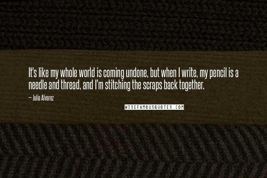 Julia Alvarez Quotes: It's like my whole world is coming undone, but when I write, my pencil is a needle and thread, and I'm stitching the scraps back together.