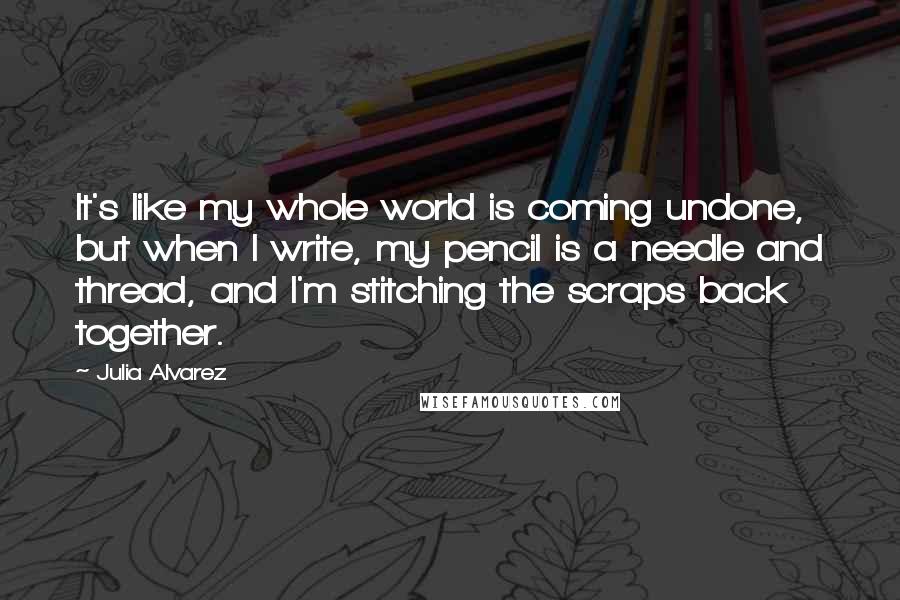 Julia Alvarez Quotes: It's like my whole world is coming undone, but when I write, my pencil is a needle and thread, and I'm stitching the scraps back together.