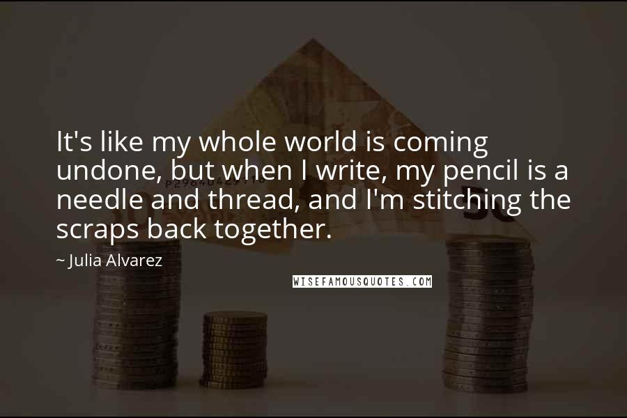 Julia Alvarez Quotes: It's like my whole world is coming undone, but when I write, my pencil is a needle and thread, and I'm stitching the scraps back together.