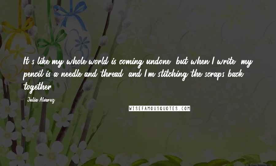 Julia Alvarez Quotes: It's like my whole world is coming undone, but when I write, my pencil is a needle and thread, and I'm stitching the scraps back together.