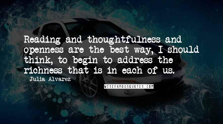 Julia Alvarez Quotes: Reading and thoughtfulness and openness are the best way, I should think, to begin to address the richness that is in each of us.