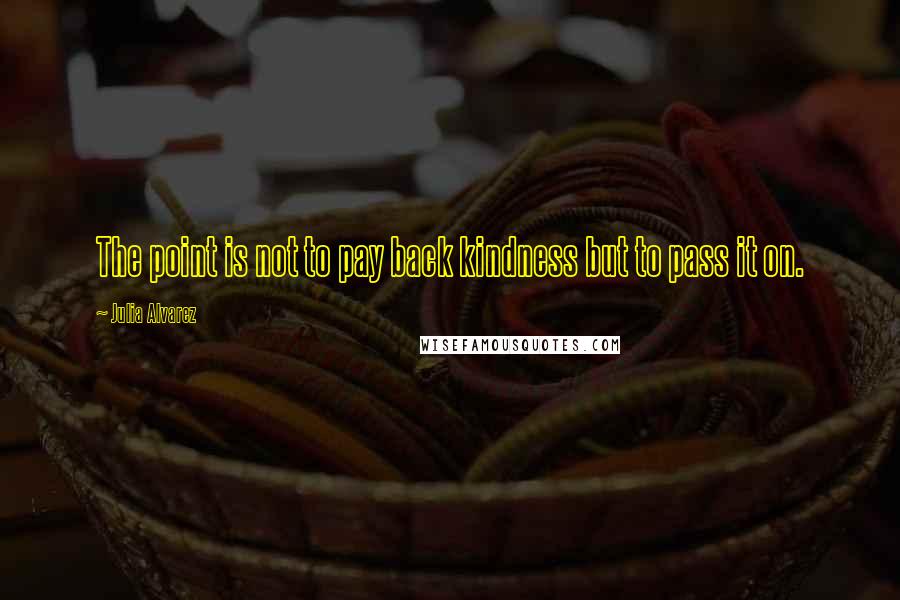 Julia Alvarez Quotes: The point is not to pay back kindness but to pass it on.