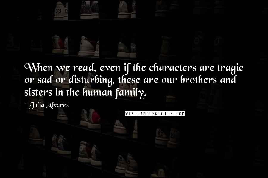 Julia Alvarez Quotes: When we read, even if the characters are tragic or sad or disturbing, these are our brothers and sisters in the human family.