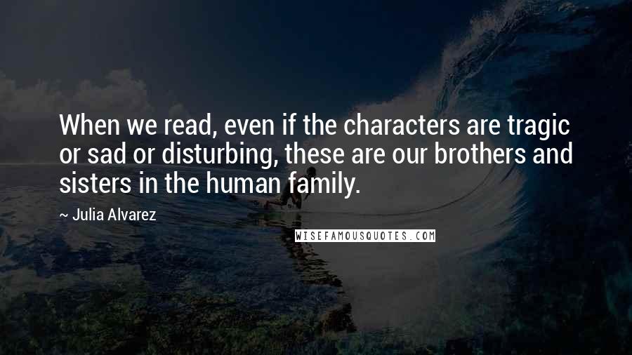 Julia Alvarez Quotes: When we read, even if the characters are tragic or sad or disturbing, these are our brothers and sisters in the human family.