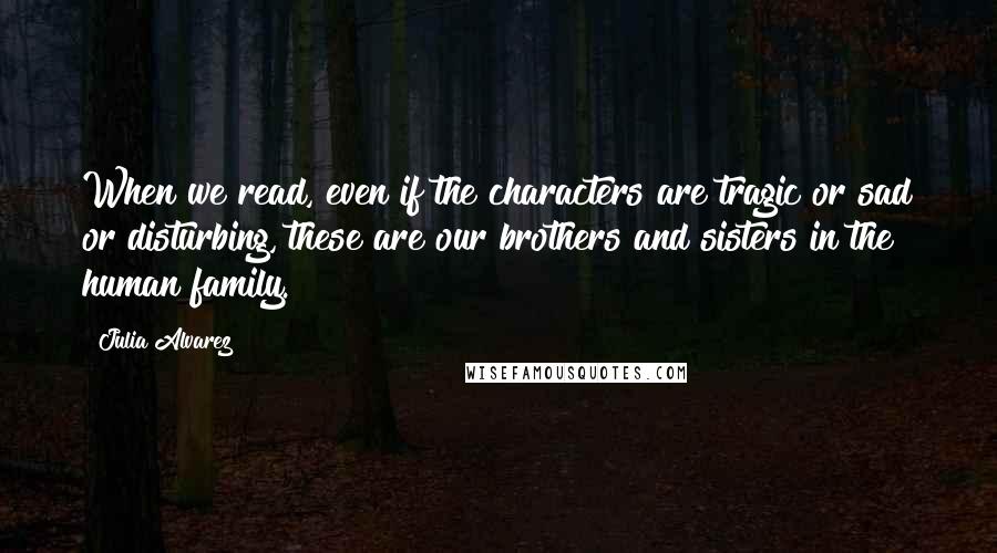 Julia Alvarez Quotes: When we read, even if the characters are tragic or sad or disturbing, these are our brothers and sisters in the human family.