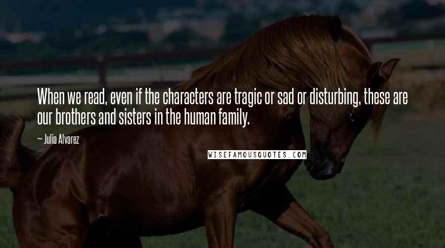 Julia Alvarez Quotes: When we read, even if the characters are tragic or sad or disturbing, these are our brothers and sisters in the human family.