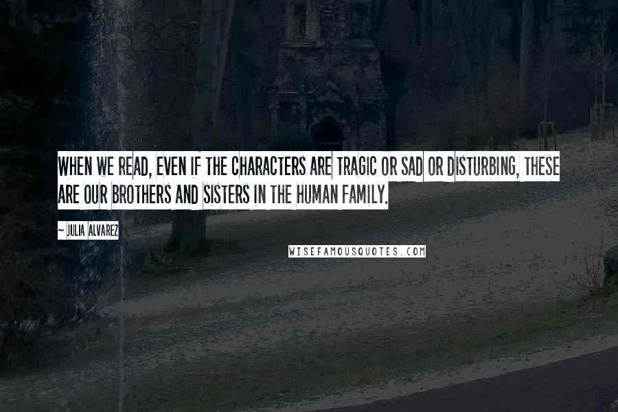 Julia Alvarez Quotes: When we read, even if the characters are tragic or sad or disturbing, these are our brothers and sisters in the human family.