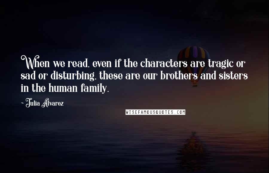 Julia Alvarez Quotes: When we read, even if the characters are tragic or sad or disturbing, these are our brothers and sisters in the human family.