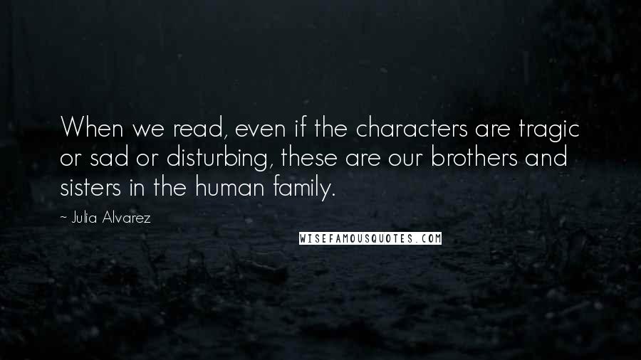 Julia Alvarez Quotes: When we read, even if the characters are tragic or sad or disturbing, these are our brothers and sisters in the human family.