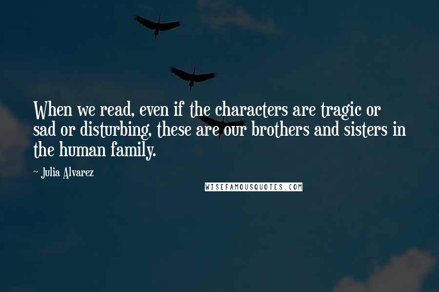 Julia Alvarez Quotes: When we read, even if the characters are tragic or sad or disturbing, these are our brothers and sisters in the human family.