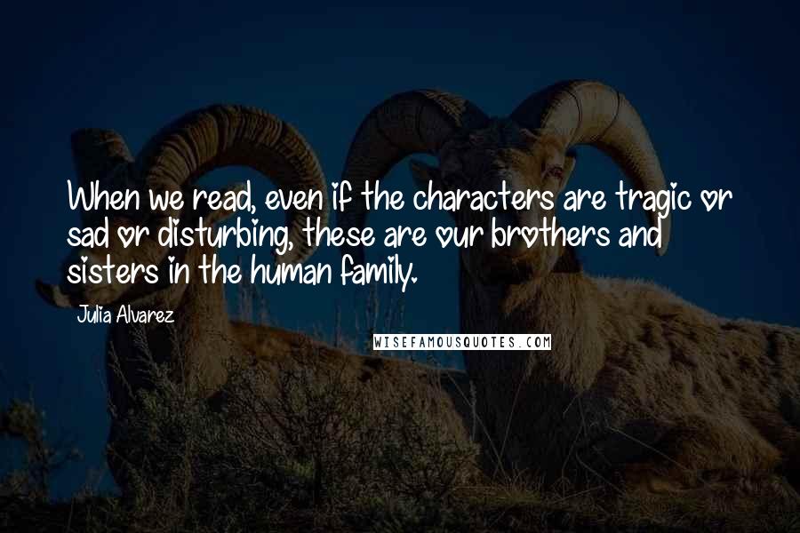 Julia Alvarez Quotes: When we read, even if the characters are tragic or sad or disturbing, these are our brothers and sisters in the human family.