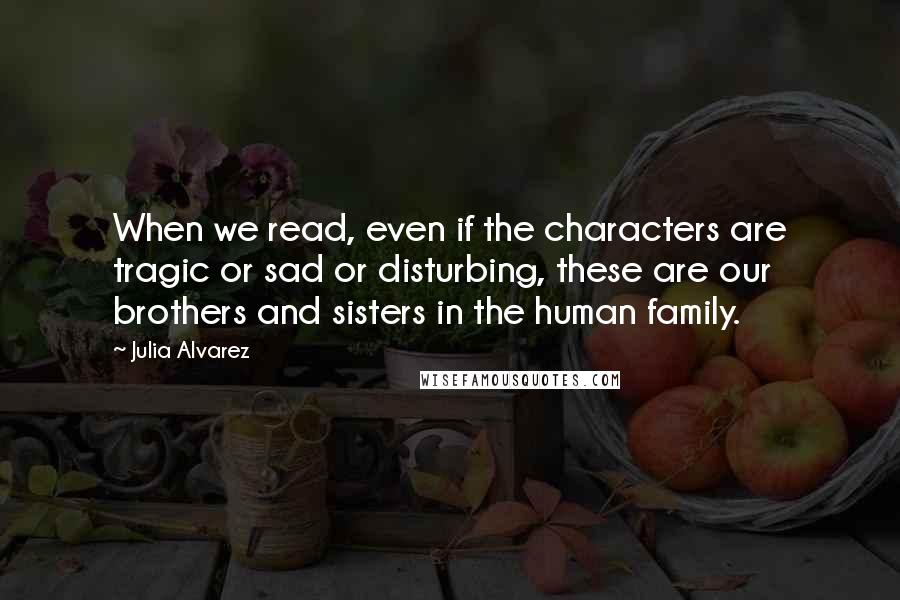 Julia Alvarez Quotes: When we read, even if the characters are tragic or sad or disturbing, these are our brothers and sisters in the human family.