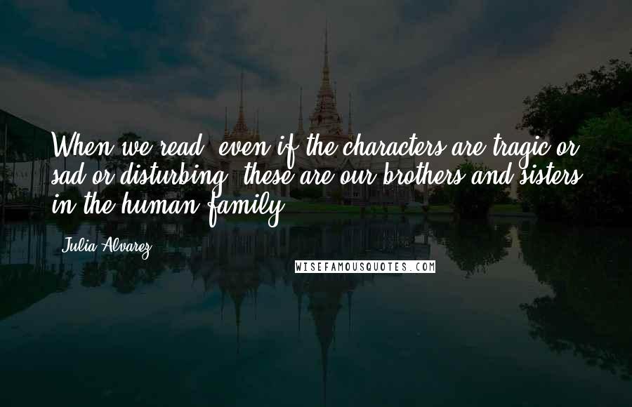 Julia Alvarez Quotes: When we read, even if the characters are tragic or sad or disturbing, these are our brothers and sisters in the human family.