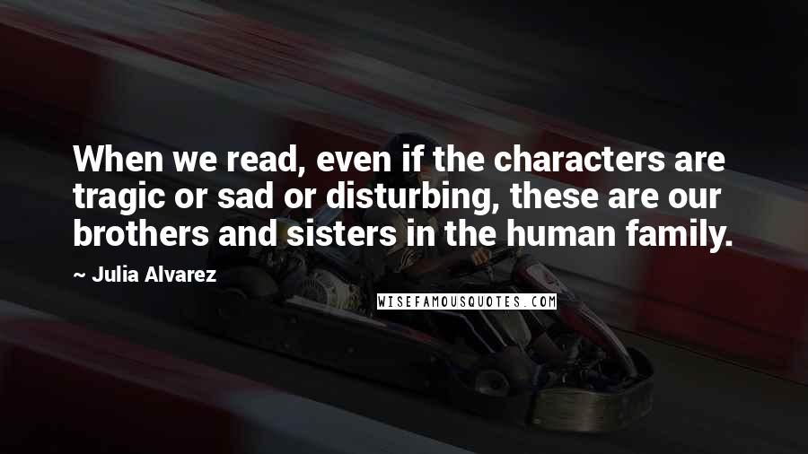 Julia Alvarez Quotes: When we read, even if the characters are tragic or sad or disturbing, these are our brothers and sisters in the human family.