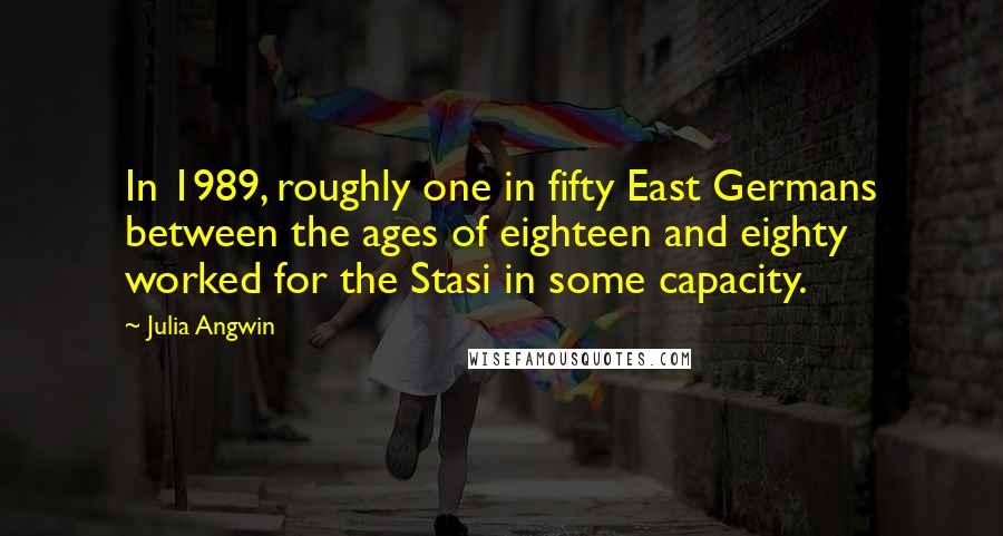Julia Angwin Quotes: In 1989, roughly one in fifty East Germans between the ages of eighteen and eighty worked for the Stasi in some capacity.
