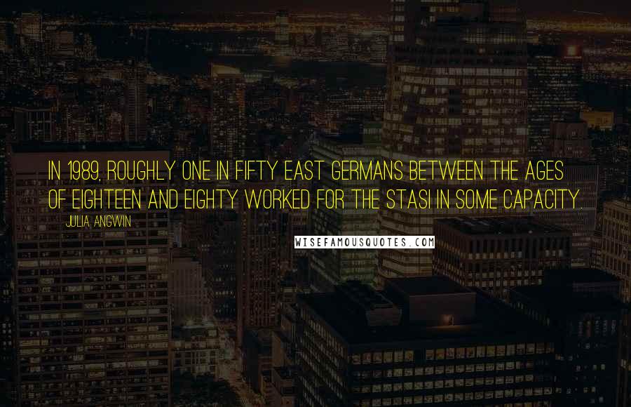 Julia Angwin Quotes: In 1989, roughly one in fifty East Germans between the ages of eighteen and eighty worked for the Stasi in some capacity.