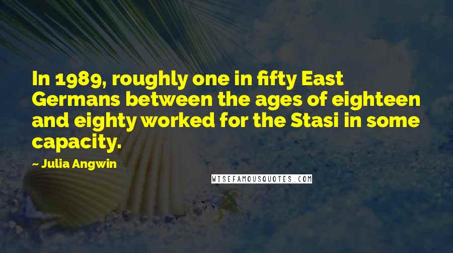 Julia Angwin Quotes: In 1989, roughly one in fifty East Germans between the ages of eighteen and eighty worked for the Stasi in some capacity.