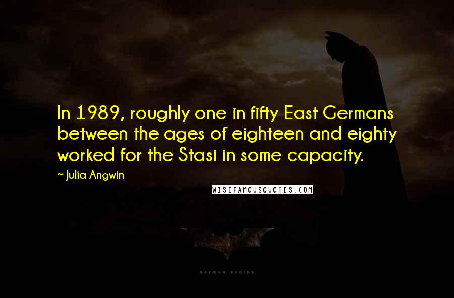 Julia Angwin Quotes: In 1989, roughly one in fifty East Germans between the ages of eighteen and eighty worked for the Stasi in some capacity.